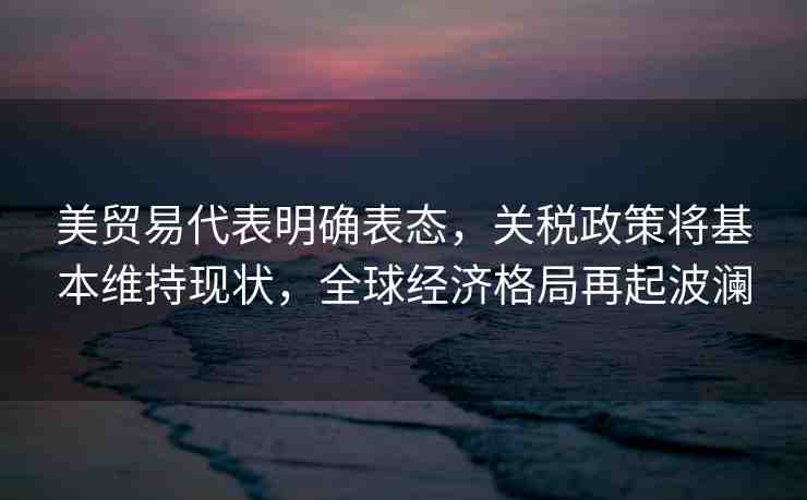 美貿(mào)易代表明確表態(tài)，關(guān)稅政策將基本維持現(xiàn)狀，全球經(jīng)濟(jì)格局再起波瀾