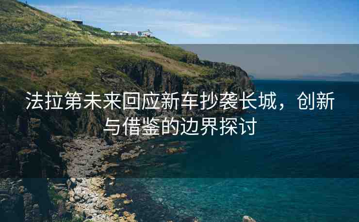 法拉第未來回應(yīng)新車抄襲長城，創(chuàng)新與借鑒的邊界探討