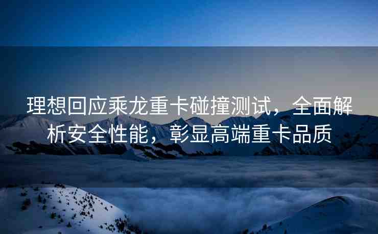 理想回應乘龍重卡碰撞測試，全面解析安全性能，彰顯高端重卡品質(zhì)