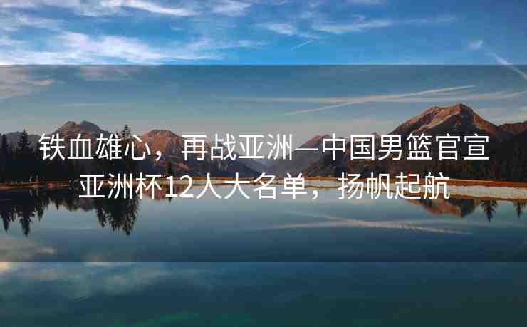 鐵血雄心，再戰(zhàn)亞洲—中國男籃官宣亞洲杯12人大名單，揚(yáng)帆起航