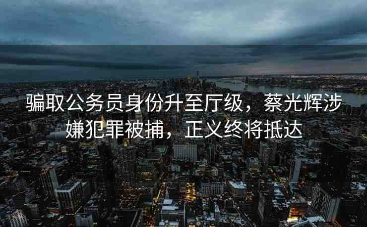 騙取公務(wù)員身份升至廳級，蔡光輝涉嫌犯罪被捕，正義終將抵達
