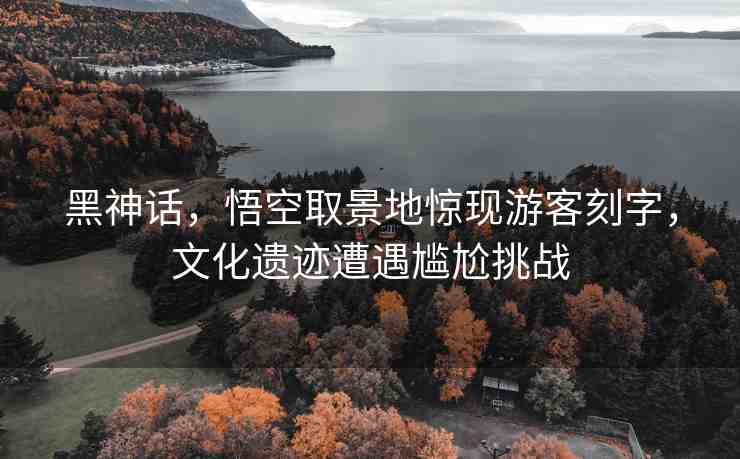 黑神話，悟空取景地驚現(xiàn)游客刻字，文化遺跡遭遇尷尬挑戰(zhàn)