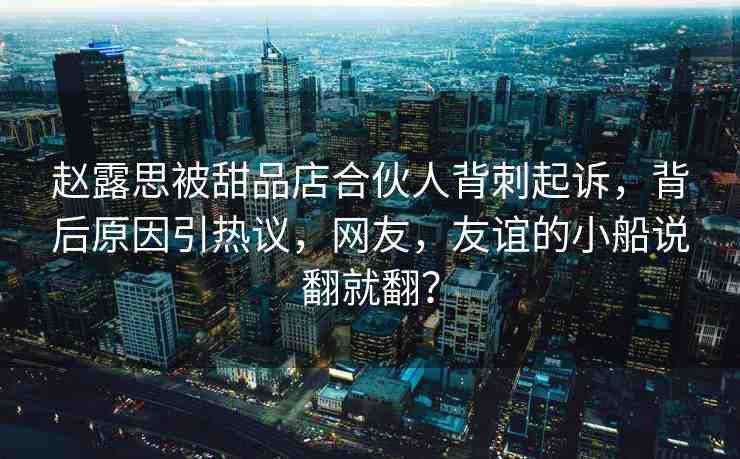 趙露思被甜品店合伙人背刺起訴，背后原因引熱議，網(wǎng)友，友誼的小船說翻就翻？