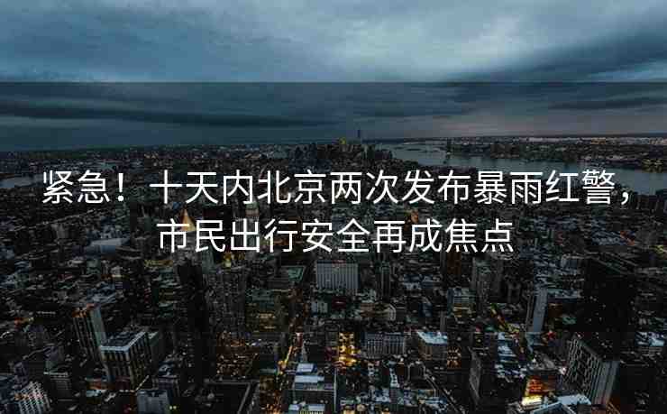 緊急！十天內(nèi)北京兩次發(fā)布暴雨紅警，市民出行安全再成焦點