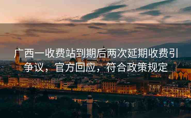 廣西一收費(fèi)站到期后兩次延期收費(fèi)引爭議，官方回應(yīng)，符合政策規(guī)定