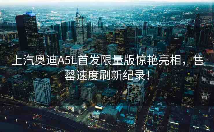 上汽奧迪A5L首發(fā)限量版驚艷亮相，售罄速度刷新紀(jì)錄！