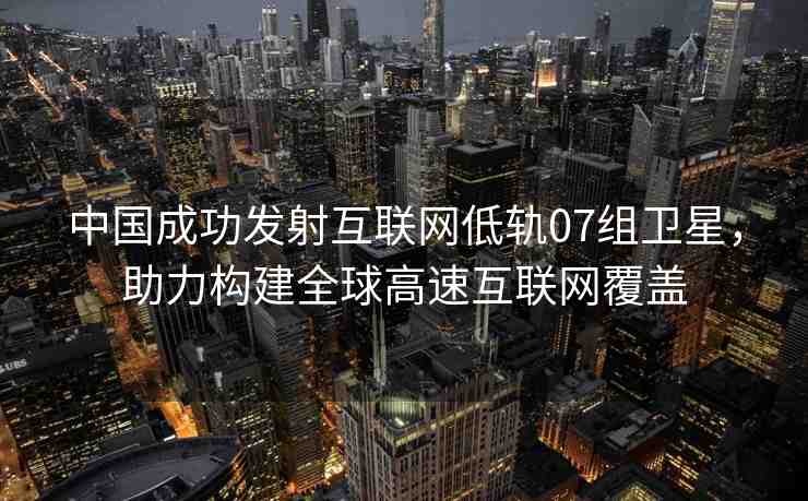 中國成功發(fā)射互聯(lián)網(wǎng)低軌07組衛(wèi)星，助力構(gòu)建全球高速互聯(lián)網(wǎng)覆蓋