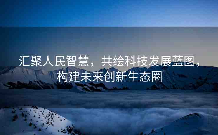 匯聚人民智慧，共繪科技發(fā)展藍圖，構(gòu)建未來創(chuàng)新生態(tài)圈
