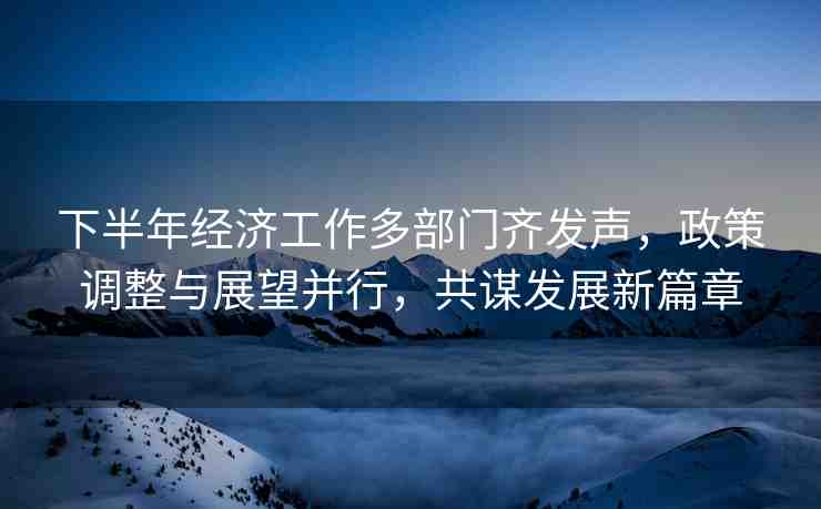 下半年經(jīng)濟(jì)工作多部門(mén)齊發(fā)聲，政策調(diào)整與展望并行，共謀發(fā)展新篇章