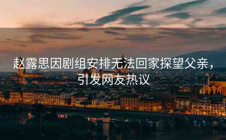 趙露思因劇組安排無法回家探望父親，引發(fā)網(wǎng)友熱議