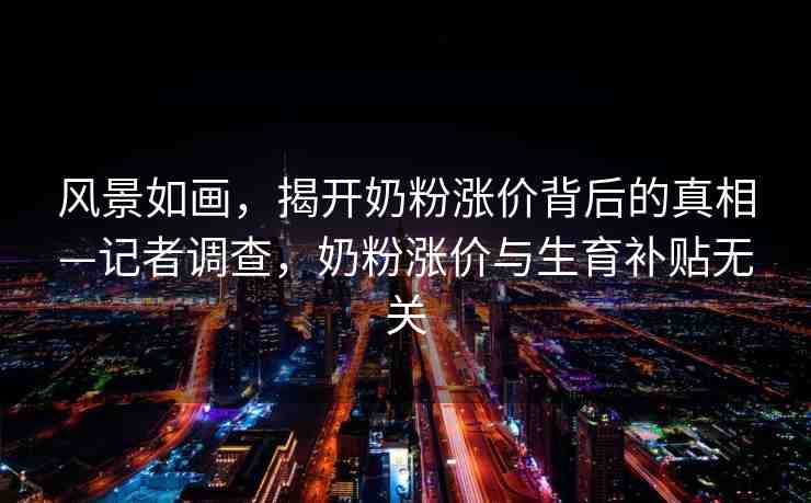風(fēng)景如畫，揭開奶粉漲價背后的真相—記者調(diào)查，奶粉漲價與生育補貼無關(guān)