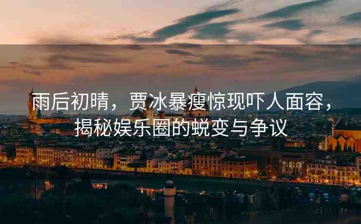 雨后初晴，賈冰暴瘦驚現(xiàn)嚇人面容，揭秘娛樂圈的蛻變與爭議