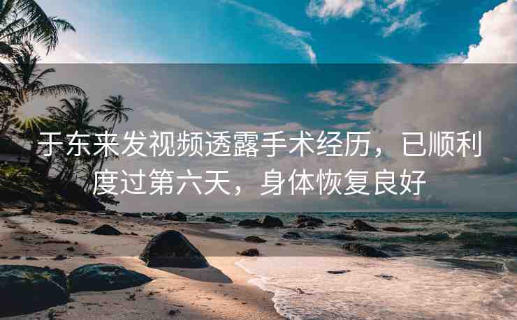 于東來發(fā)視頻透露手術(shù)經(jīng)歷，已順利度過第六天，身體恢復(fù)良好