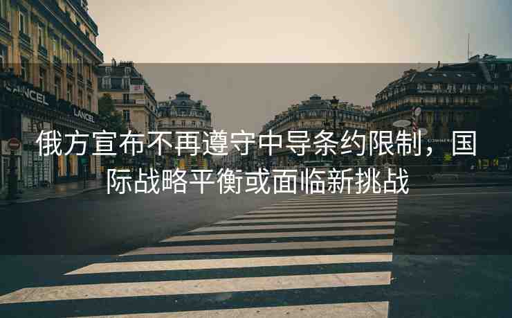 俄方宣布不再遵守中導條約限制，國際戰(zhàn)略平衡或面臨新挑戰(zhàn)