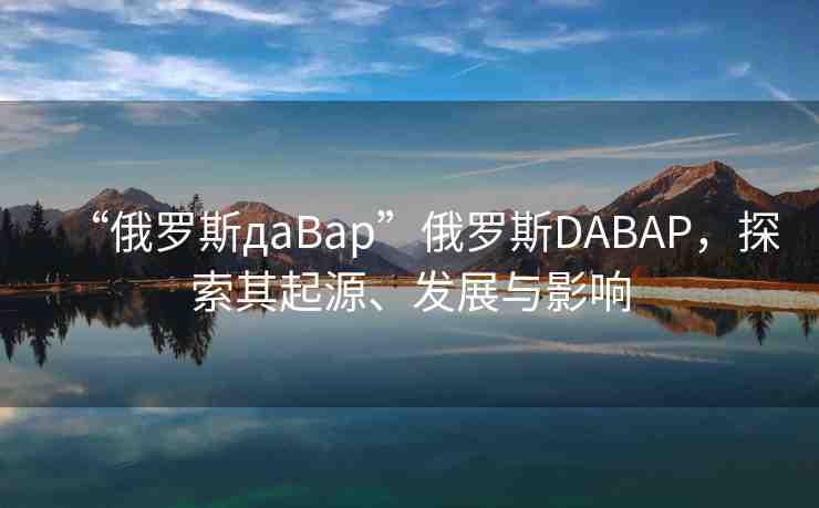 “俄羅斯дaBap”俄羅斯DABAP，探索其起源、發(fā)展與影響