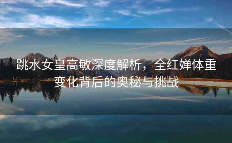 跳水女皇高敏深度解析，全紅嬋體重變化背后的奧秘與挑戰(zhàn)