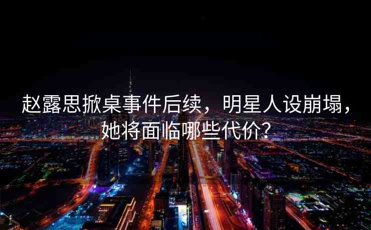 趙露思掀桌事件后續(xù)，明星人設(shè)崩塌，她將面臨哪些代價(jià)？