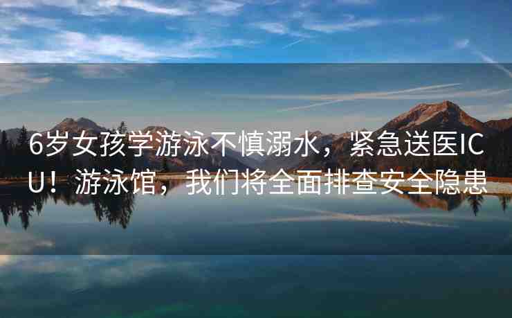 6歲女孩學(xué)游泳不慎溺水，緊急送醫(yī)ICU！游泳館，我們將全面排查安全隱患