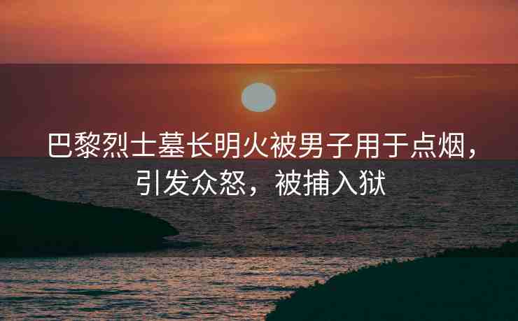 巴黎烈士墓長明火被男子用于點(diǎn)煙，引發(fā)眾怒，被捕入獄