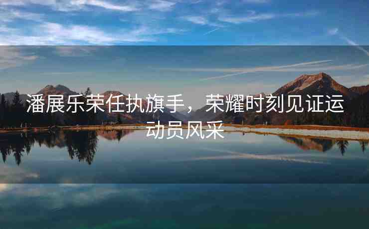 潘展樂榮任執(zhí)旗手，榮耀時刻見證運(yùn)動員風(fēng)采