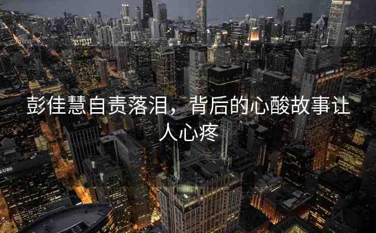 彭佳慧自責(zé)落淚，背后的心酸故事讓人心疼