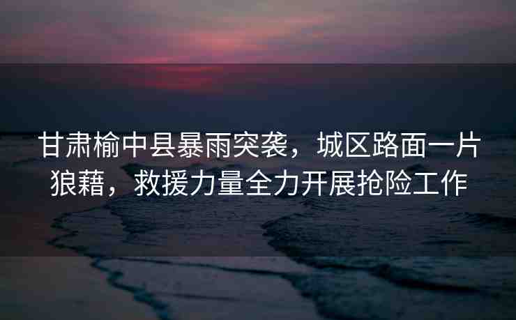 甘肅榆中縣暴雨突襲，城區(qū)路面一片狼藉，救援力量全力開(kāi)展搶險(xiǎn)工作