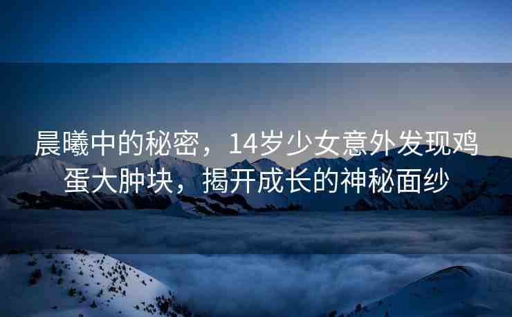 晨曦中的秘密，14歲少女意外發(fā)現(xiàn)雞蛋大腫塊，揭開成長(zhǎng)的神秘面紗