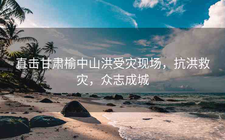 直擊甘肅榆中山洪受災(zāi)現(xiàn)場，抗洪救災(zāi)，眾志成城