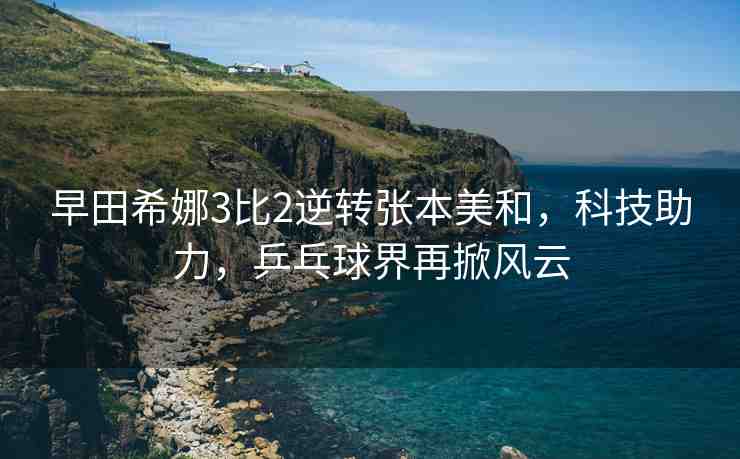 早田希娜3比2逆轉(zhuǎn)張本美和，科技助力，乒乓球界再掀風(fēng)云