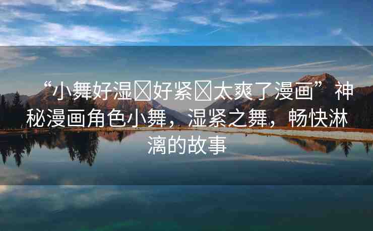 “小舞好濕?好緊?太爽了漫畫(huà)”神秘漫畫(huà)角色小舞，濕緊之舞，暢快淋漓的故事