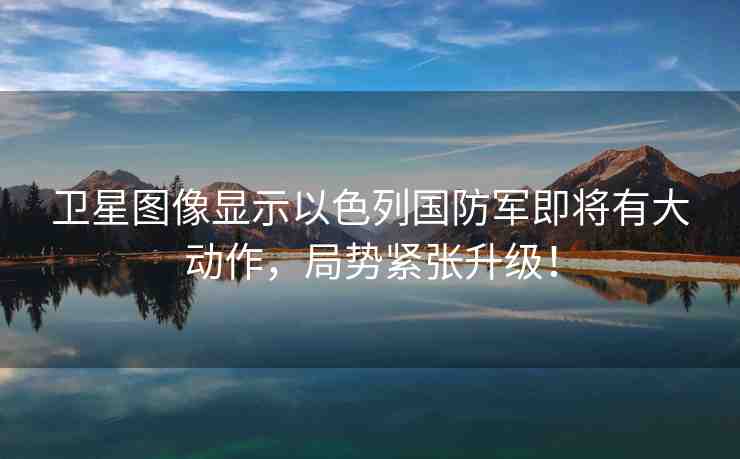 衛(wèi)星圖像顯示以色列國防軍即將有大動作，局勢緊張升級！