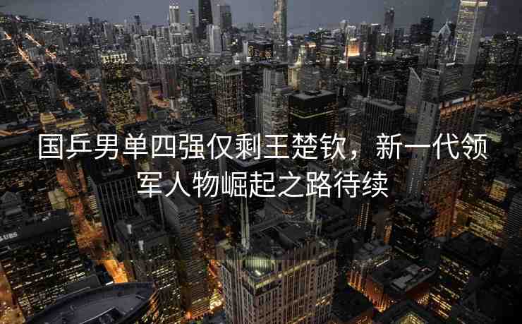 國乒男單四強(qiáng)僅剩王楚欽，新一代領(lǐng)軍人物崛起之路待續(xù)