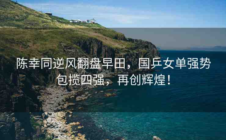 陳幸同逆風(fēng)翻盤早田，國(guó)乒女單強(qiáng)勢(shì)包攬四強(qiáng)，再創(chuàng)輝煌！