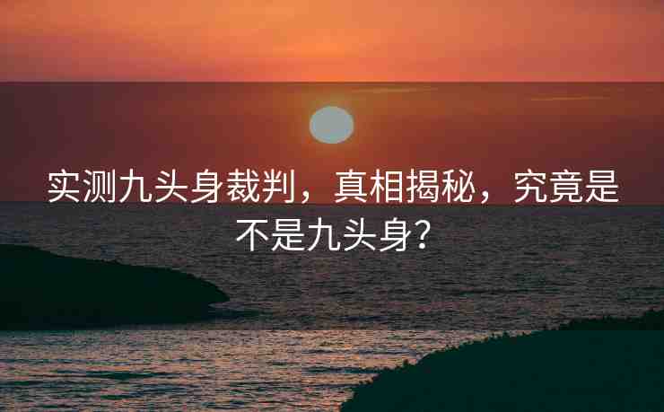 實(shí)測九頭身裁判，真相揭秘，究竟是不是九頭身？