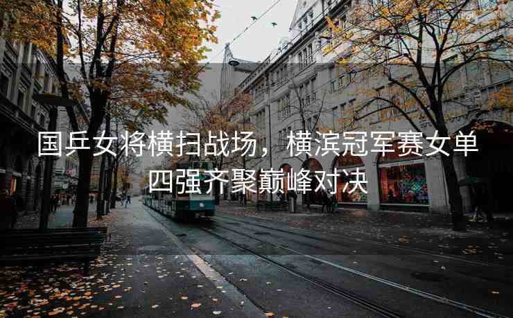 國乒女將橫掃戰(zhàn)場，橫濱冠軍賽女單四強齊聚巔峰對決
