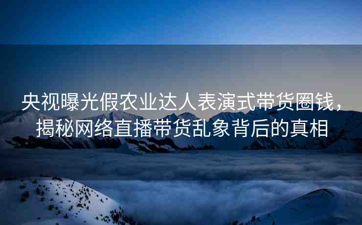 央視曝光假農(nóng)業(yè)達(dá)人表演式帶貨圈錢，揭秘網(wǎng)絡(luò)直播帶貨亂象背后的真相