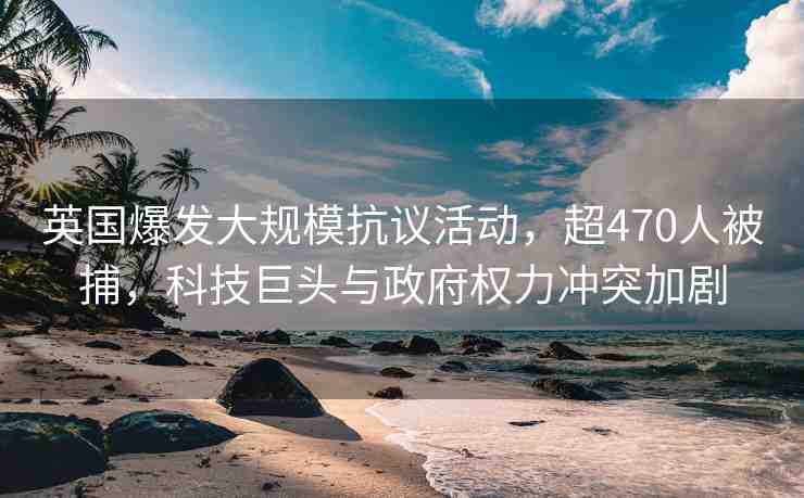 英國爆發(fā)大規(guī)?？棺h活動，超470人被捕，科技巨頭與政府權(quán)力沖突加劇
