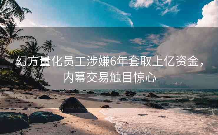 幻方量化員工涉嫌6年套取上億資金，內(nèi)幕交易觸目驚心
