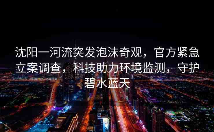沈陽一河流突發(fā)泡沫奇觀，官方緊急立案調(diào)查，科技助力環(huán)境監(jiān)測(cè)，守護(hù)碧水藍(lán)天