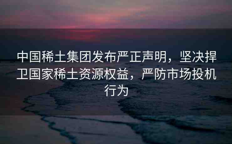 中國(guó)稀土集團(tuán)發(fā)布嚴(yán)正聲明，堅(jiān)決捍衛(wèi)國(guó)家稀土資源權(quán)益，嚴(yán)防市場(chǎng)投機(jī)行為