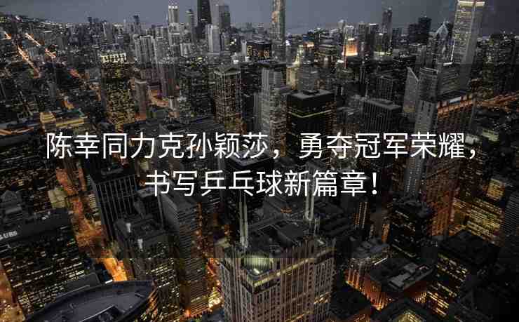 陳幸同力克孫穎莎，勇奪冠軍榮耀，書寫乒乓球新篇章！