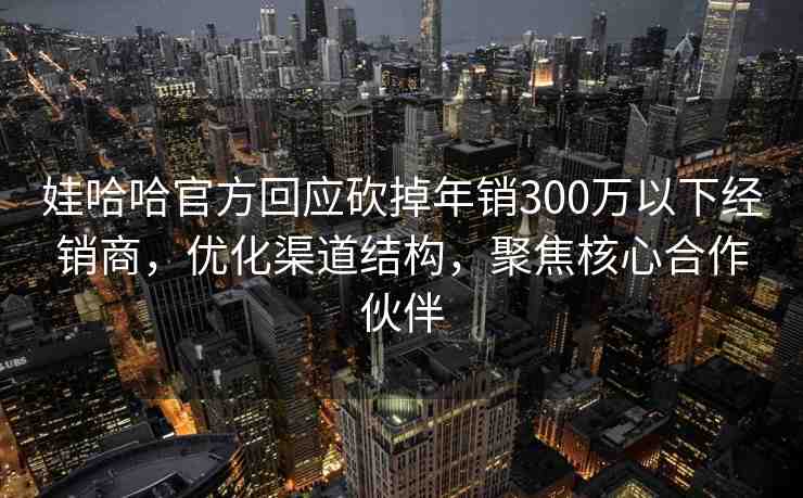 娃哈哈官方回應砍掉年銷300萬以下經銷商，優(yōu)化渠道結構，聚焦核心合作伙伴