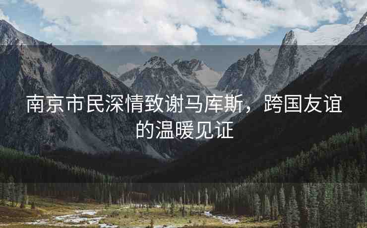 南京市民深情致謝馬庫斯，跨國友誼的溫暖見證