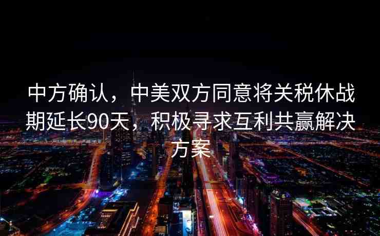 中方確認(rèn)，中美雙方同意將關(guān)稅休戰(zhàn)期延長(zhǎng)90天，積極尋求互利共贏解決方案