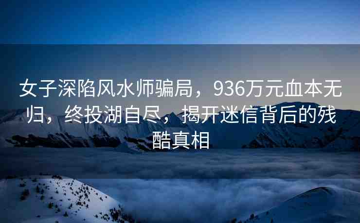 女子深陷風(fēng)水師騙局，936萬元血本無歸，終投湖自盡，揭開迷信背后的殘酷真相
