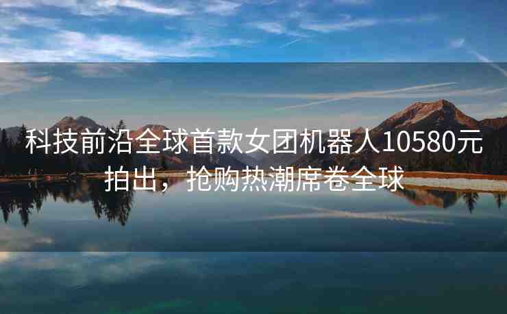 科技前沿全球首款女團(tuán)機(jī)器人10580元拍出，搶購(gòu)熱潮席卷全球