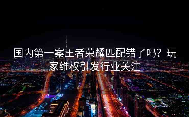 國內(nèi)第一案王者榮耀匹配錯(cuò)了嗎？玩家維權(quán)引發(fā)行業(yè)關(guān)注