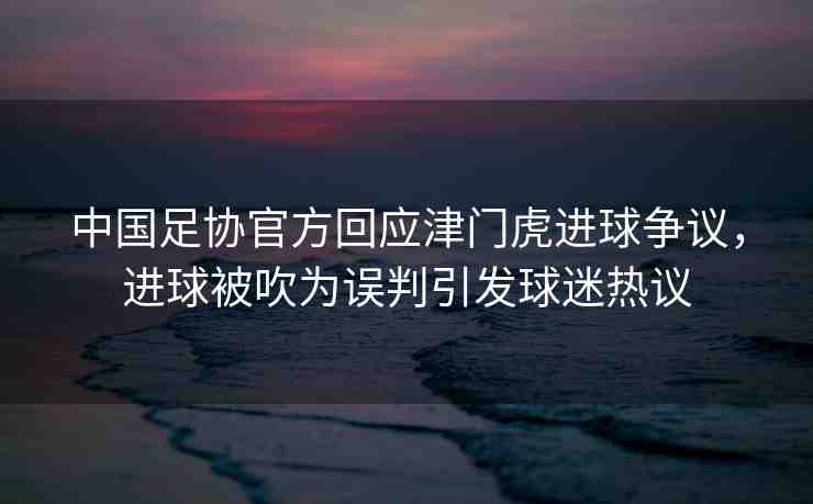 中國(guó)足協(xié)官方回應(yīng)津門虎進(jìn)球爭(zhēng)議，進(jìn)球被吹為誤判引發(fā)球迷熱議
