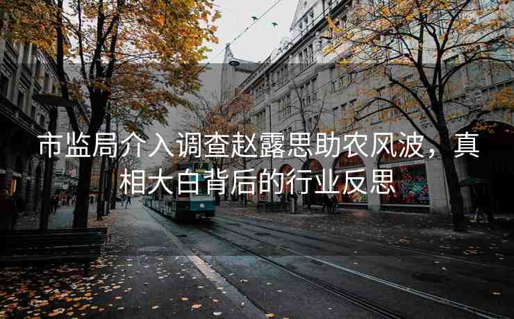 市監(jiān)局介入調(diào)查趙露思助農(nóng)風(fēng)波，真相大白背后的行業(yè)反思