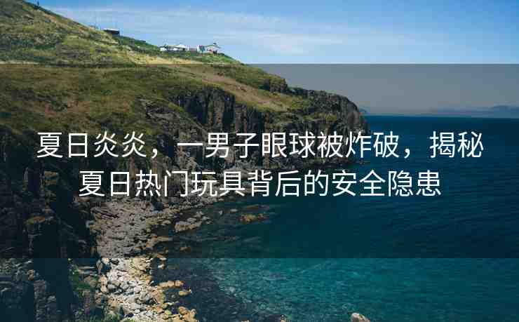 夏日炎炎，一男子眼球被炸破，揭秘夏日熱門玩具背后的安全隱患